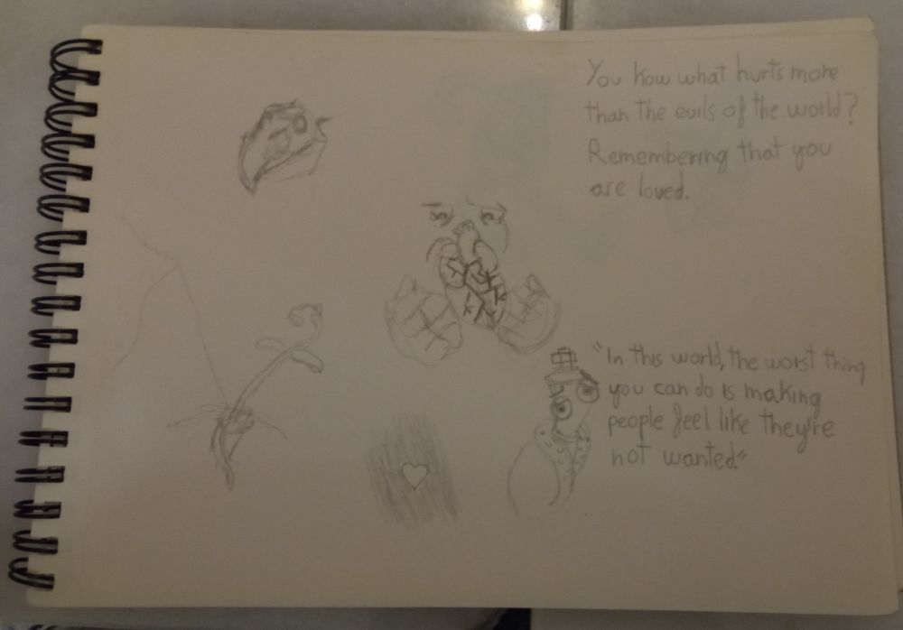 An open sketchbook with some scribbles and text on it. On the top right is an unfinished sketch of a ceratopsian skull. In the middle a realistic heart that's been held with two hands is fractured and being looked at by a pair of saddened eyes. At the bottom left is a tilted sapling growing before some rubble. In the middle bottom a small, simple heart stands against a black background. On the bottom right corner Kinger from "The Amazing Digital Circus" show has a sad posture and expression and he says the quote: "In this world, the worst thing you can do is making people feel like they're not wanted." And finally, at the top right the following is written: You know what hurts more than the evils of the world? Remembering that you are loved.