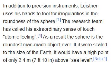 Text from Wikipedia that reads: In addition to precision instruments, Leistner uses his hands to feel for irregularities in the roundness of the sphere.[1] The research team has called his extraordinary sense of touch "atomic feeling".[4] As a result the sphere is the roundest man-made object ever. If it were scaled to the size of the Earth, it would have a high point of only 2.4 m (7 ft 10 in) above "sea level".[Note 1]

