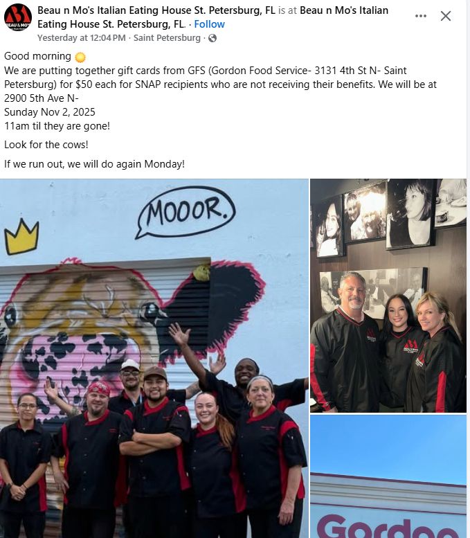 A facebook post from Beau n Mo's Italian Eating House St. Petersburg, FL that reads:

Good morning ☀️ 
We are putting together gift cards from GFS (Gordon Food Service- 3131 4th St N- Saint Petersburg) for $50 each for SNAP recipients who are not receiving their benefits. We will be at 
2900 5th Ave N- 
Sunday Nov 2, 2025
11am til they are gone!
Look for the cows!
If we run out, we will do again Monday!