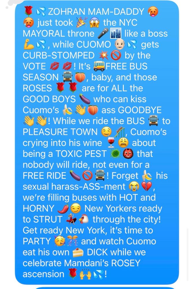 A screenshot of a text that reads “🌹💦ZOHRAN MAM-DADDY 🥵🥵 just took 🎉😱 the NYC MAYORAL throne 🎤🏙️ like a boss 💪💦, while CUOMO 👴🏻💦 gets CURB-STOMPED 💥🚫 by the VOTE 💋💋! It’s 🚌FREE BUS SEASON 🚍🍑, baby, and those ROSES 🌹🌹 are for ALL the GOOD BOYS 🍆 who can kiss Cuomo’s 🍌👋🍑 ass GOODBYE 👋👋! While we ride the BUS 🚍 to PLEASURE TOWN 🤤🎢, Cuomo’s crying into his wine 🍷😩 about being a TOXIC PEST 🦠👹 that nobody will ride, not even for a FREE RIDE 🍆🚫🚍! Forget 🍌 his sexual harass-ASS-ment 😭💔, we’re filling buses with HOT and HORNY 🌶️😏 New Yorkers ready to STRUT 💃🏼🐔 through the city! Get ready New York, it’s time to PARTY 🥳🎊 and watch Cuomo eat his own 🍰 DICK while we celebrate Mamdani’s ROSEY ascension 🌹🙌💦!”