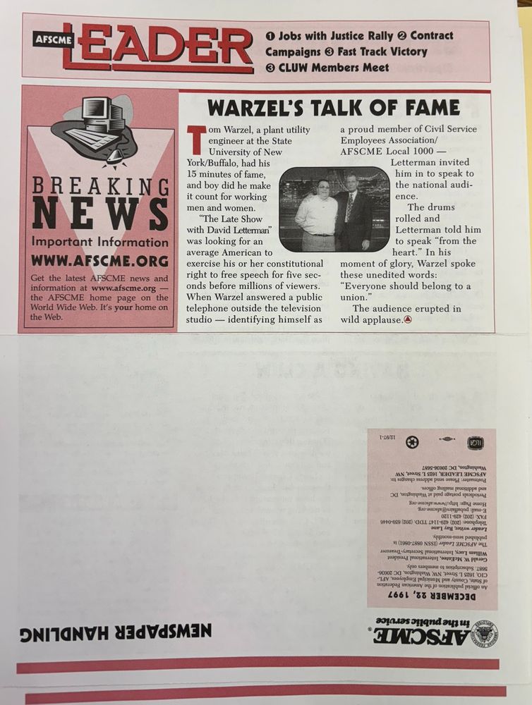 Front and back page of AFSCME Leader newsletter meant to be folded in half. Top half header reads: "AFSCME Leader. 1. Jobs with Justice Rally 2. Contract Campaigns 3. Fast Track Victory 4. CLUW Members Meet." A box on the left has an illustration of a computer and reads :Breaking News Important Information www.afscme.org Get the latest AFSCME news and information at www.afscme.org - the AFSCME home page on the World Wide Web. It's your home on the web." The main story reads: "WARZEL'S TALK OF FAME  

Tom Warzel, a plant utility engineer at the State University of New York/Buffalo, had his 15 minutes of fame, and boy did he make it count for working men and women. "The Late Show with David Letterman" was looking for an average American to exercise his or her constitutional right to free speech for five seconds before millions of viewers. When Warzel answered a public telephone outside the television studio – identifying himself as a proud member of Civil Service Employees Association/AFSCME Local 1000 – Letterman invited him in to speak to the national audience. The drums rolled and Letterman told him to speak “from the heart.” In his moment of glory, Warzel spoke these unedited words: “Everyone should belong to a union.” The audience erupted in wild applause. " Inset is a photograph of Wenzel and Letterman on the Late Show set.

The bottom half of the page is up-side down with a blank area for a mailing address and the date December 22, 1997.