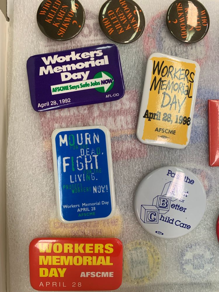 A collection of buttons. Three circular buttons across the top read "Who killed Karen Silkwood?" Below those are rectangular buttons which read "workers Memorial Day, AFSCME says safe jobs NOW, April 28, 1992 AFL-CIO" ; "Workers Memorial Day April 28, 1998 AFSCME" ; "Mourn for the Dead, Fight for the Living. Protect Workers Now!". A final circular button reads "Pass the Act for Better Childcare."