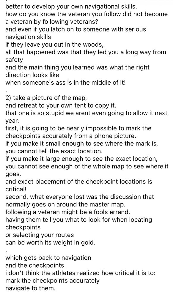 Barkley debrief from Laz page 2

better to develop your own navigational skills. how do you know the veteran you follow did not become a veteran by following veterans?
and even if you latch on to someone with serious navigation skills
if they leave you out in the woods,
all that happened was that they led you a long way from safety
and the main thing you learned was what the right direction looks like
when someone's ass is in the middle of it!
2) take a picture of the map,
and retreat to your own tent to copy it.
that one is so stupid we arent even going to allow it next year.
first, it is going to be nearly impossible to mark the checkpoints accurately from a phone picture. if you make it small enough to see where the mark is, you cannot tell the exact location.
if you make it large enough to see the exact location, you cannot see enough of the whole map to see where it goes.
and exact placement of the checkpoint locations is critical!
second, what everyone lost was the discussion that normally goes on around the master map. following a veteran might be a fools errand. having them tell you what to look for when locating checkpoints
or selecting your routes
can be worth its weight in gold.
which gets back to navigation and the checkpoints.
i don't think the athletes realized how critical it is to: mark the checkpoints accurately navigate to them.