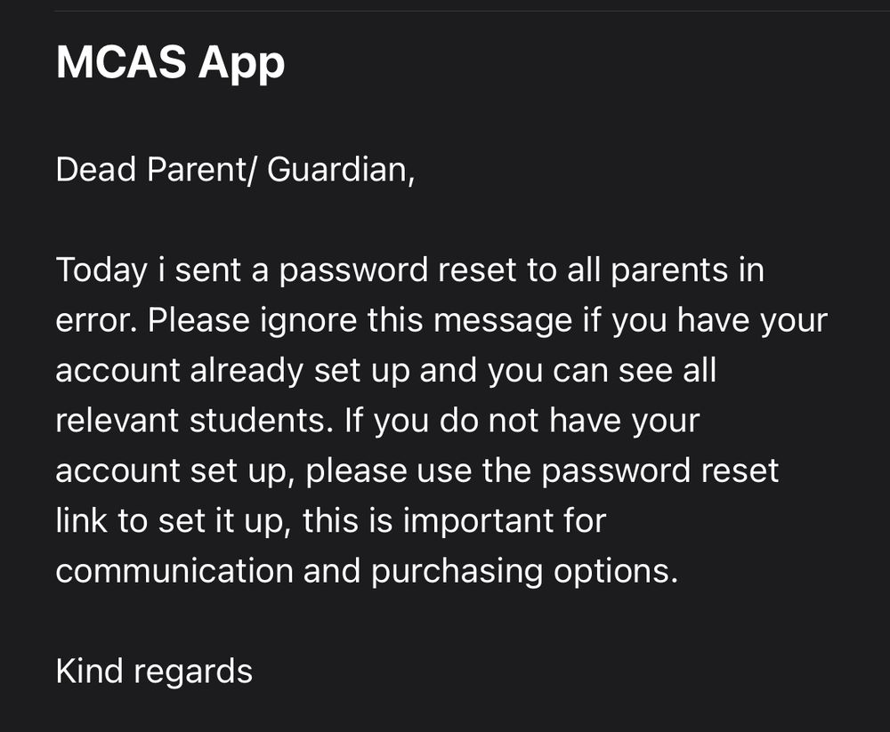 A screenshot of an email that reads: Dead Parent/ Guardian, Today i sent a password reset to all parents in error. Please ignore this message if you have your account already set up and you can see all relevant students. If you do not have your account set up, please use the password reset link to set it up, this is important for communication and purchasing options. Kind regards