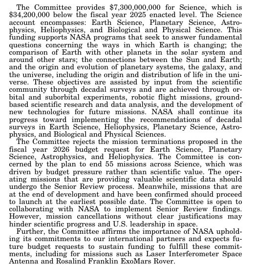 The Committee provides $7,300,000,000 for Science, which is $34,200,000 below the fiscal year 2025 enacted level. The Science account encompasses: Earth Science, Planetary Science, Astrophysics, Heliophysics, and Biological and Physical Science. This funding supports NASA programs that seek to answer fundamental questions concerning the ways in which Earth is changing; the comparison of Earth with other planets in the solar system and around other stars; the connections between the Sun and Earth; and the origin and evolution of planetary systems, the galaxy, and the universe, including the origin and distribution of life in the universe. These objectives are assisted by input from the scientific community through decadal surveys and are achieved through orbital and suborbital experiments, robotic flight missions, ground- based scientific research and data analysis, and the development of new technologies for future missions. NASA shall continue its progress toward implementing the recommendations of decadal surveys in Earth Science, Heliophysics, Planetary Science, Astrophysics, and Biological and Physical Sciences. The Committee rejects the mission terminations proposed in the fiscal year 2026 budget request for Earth Science, Planetary Science, Astrophysics, and Heliophysics. The Committee is concerned by the plan to end 55 missions across Science, which was driven by budget pressure rather than scientific value. The operating missions that are providing valuable scientific data should undergo the Senior Review process. Meanwhile, missions that are at the end of development and have been confirmed should proceed to launch at the earliest possible date. The Committee is open to collaborating with NASA to implement Senior Review findings. ...