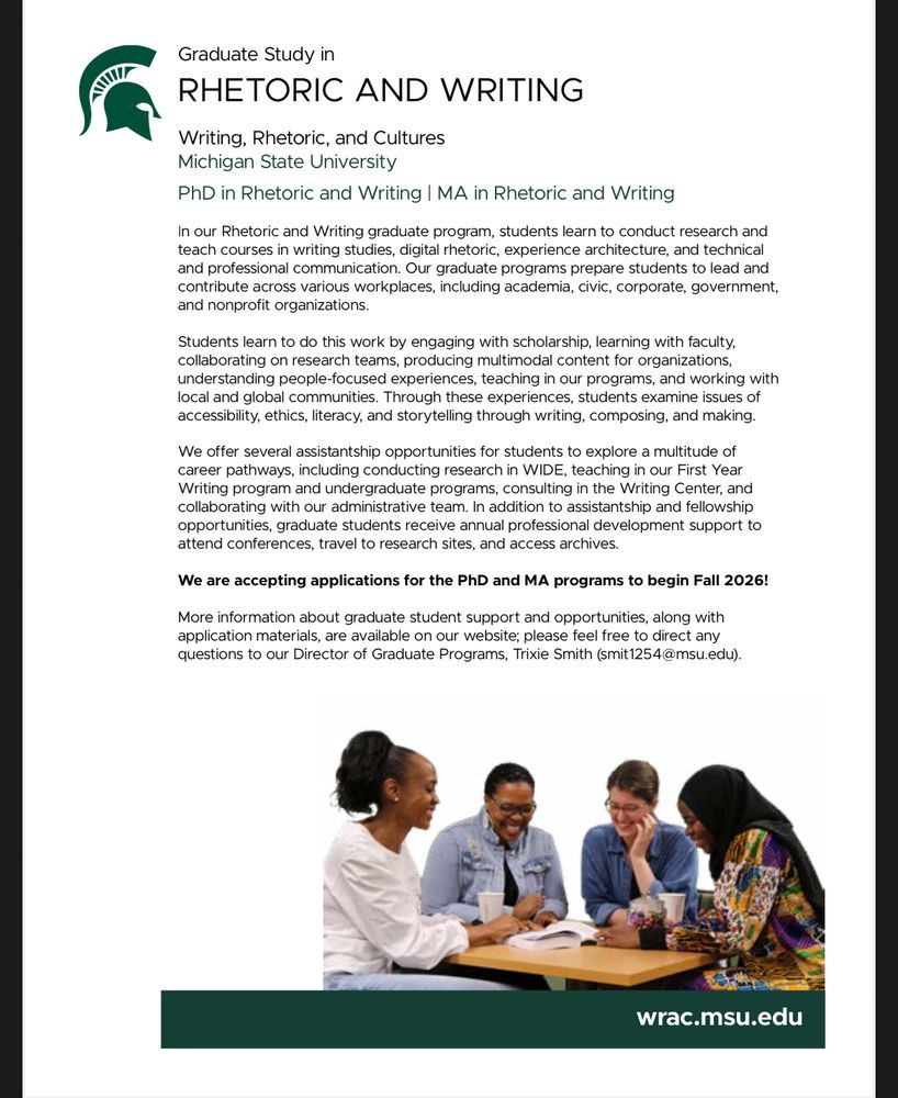Graduate Study in
RHETORIC AND WRITING
Writing, Rhetoric, and Cultures
Michigan State University
PhD in Rhetoric and Writing | MA in Rhetoric and Writing
In our Rhetoric and Writing graduate program, students learn to conduct research and
teach courses in writing studies, digital rhetoric, experience architecture, and technical
and professional communication. Our graduate programs prepare students to lead and
contribute across various workplaces, including academia, civic, corporate, government,
and nonprofit organizations.
Students learn to do this work by engaging with scholarship, learning with faculty,
collaborating on research teams, producing multimodal content for organizations,
understanding people-focused experiences, teaching in our programs, and working with
local and global communities. Through these experiences, students examine issues of
accessibility, ethics, literacy, and storytelling through writing, composing, and making.
We offer several assistantship opportunities for students to explore a multitude of
career pathways, including conducting research in WIDE, teaching in our First Year
Writing program and undergraduate programs, consulting in the Writing Center, and
collaborating with our administrative team. In addition to assistantship and fellowship
opportunities, graduate students receive annual professional development support to
attend conferences, travel to research sites, and access archives.
We are accepting applications for the PhD and MA programs to begin Fall 2026!
More information about graduate student support and opportunities, along with
application materials, are available on our website; please feel free to direct any
questions to our Director of Graduate Programs, Trixie Smith (smit1254@msu.edu).