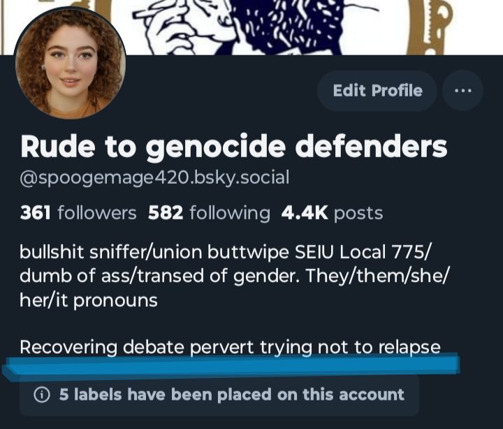 My bio which reads Rude to genocide defenders

@spoogemage420.bsky.social

361 followers 582 following 4.4K posts

bullshit sniffer/union buttwipe SEIU Local 775/ dumb of ass/transed of gender. They/them/she/ her/it pronouns

Recovering debate pervert trying not to relapse

5 labels have been placed on this account

and the part about debate perversion is underlined in blue