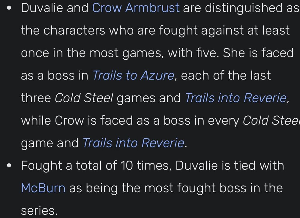• Duvalie and Crow Armbrust are distinguished as the characters who are fought against at least once in the most games, with five. She is faced as a boss in Trails to Azure, each of the last three Cold Steel games and Trails into Reverie, while Crow is faced as a boss in every Cold Stee game and Trails into Reverie.
• Fought a total of 10 times, Duvalie is tied with McBurn as being the most fought boss in the series.