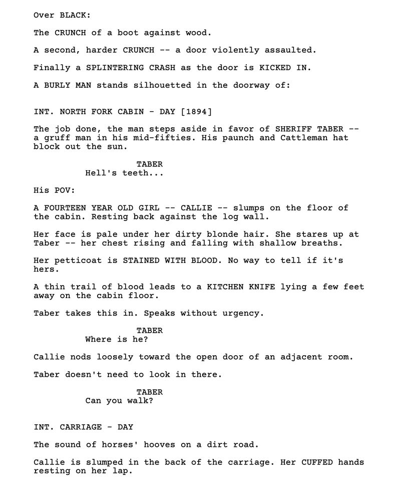 First page of the feature script VOICELESS:

Over BLACK:

The CRUNCH of a boot against wood.

A second, harder CRUNCH -- a door violently assaulted.

Finally a SPLINTERING CRASH as the door is KICKED IN.

A BURLY MAN stands silhouetted in the doorway of:

INT. NORTH FORK CABIN - DAY [1894]

The job done, the man steps aside in favor of SHERIFF TABER -- a gruff man in his mid-fifties. His paunch and Cattleman hat block out the sun.

TABER
Hell's teeth...

His POV:

A FOURTEEN YEAR OLD GIRL -- CALLIE -- slumps on the floor of the cabin. Resting back against the log wall.

Her face is pale under her dirty blonde hair. She stares up at Taber -- her chest rising and falling with shallow breaths.

Her petticoat is STAINED WITH BLOOD. No way to tell if it's hers.

A thin trail of blood leads to a KITCHEN KNIFE lying a few feet away on the cabin floor.

Taber takes this in. Speaks without urgency.

TABER
Where is he?

Callie nods loosely toward the open door of an adjacent room.

Taber doesn't need to look in there.

TABER
Can you walk?

INT. CARRIAGE - DAY

The sound of horses' hooves on a dirt road.

Callie is slumped in the back of the carriage. Her CUFFED hands resting on her lap.