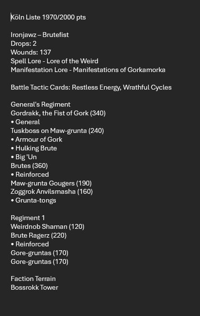 Screenshot of my Warhammer Age of Sigmar List for tomorrow:

Köln Liste 1970/2000 pts

Ironjawz – Brutefist
Drops: 2
Wounds: 137
Spell Lore - Lore of the Weird
Manifestation Lore - Manifestations of Gorkamorka

Battle Tactic Cards: Restless Energy, Wrathful Cycles

General's Regiment
Gordrakk, the Fist of Gork (340)
• General
Tuskboss on Maw-grunta (240)
• Armour of Gork
• Hulking Brute
• Big 'Un
Brutes (360)
• Reinforced
Maw-grunta Gougers (190)
Zoggrok Anvilsmasha (160)
• Grunta-tongs

Regiment 1
Weirdnob Shaman (120)
Brute Ragerz (220)
• Reinforced
Gore-gruntas (170)
Gore-gruntas (170)

Faction Terrain
Bossrokk Tower

