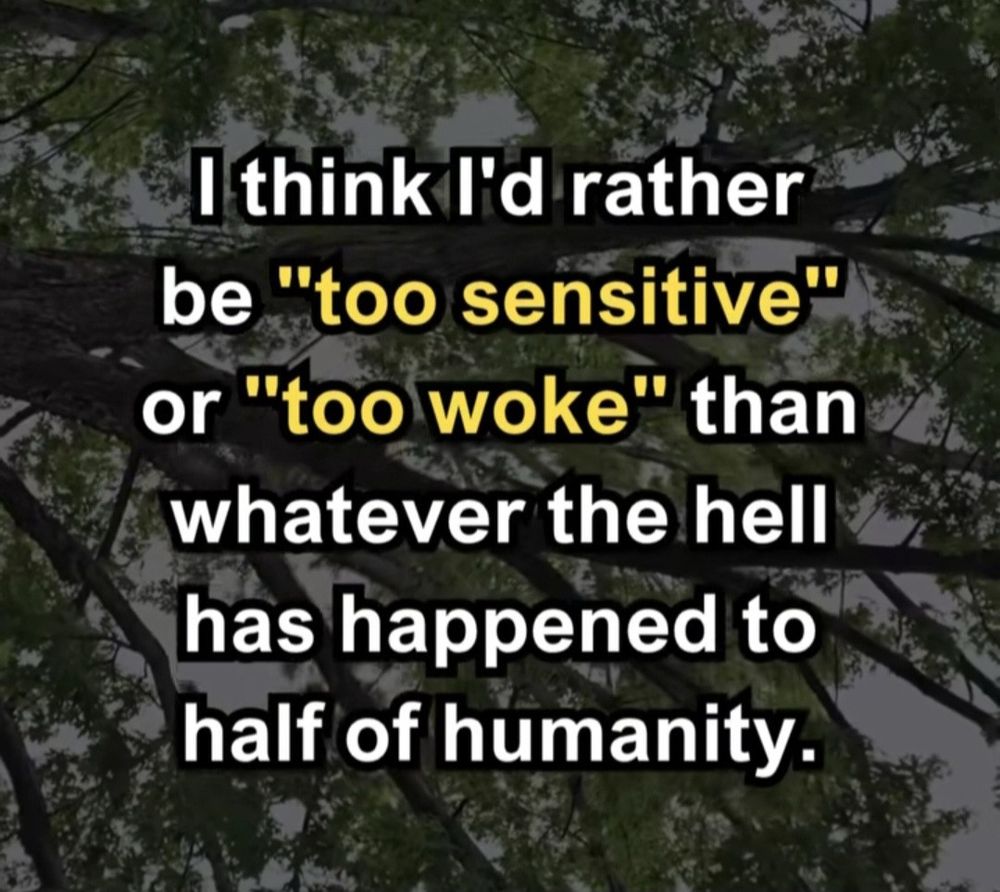 I think I’d rather be “too sensitive” or “too woke” than whatever the hell has happened to half of humanity.