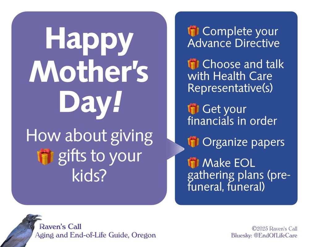 Graphic with two boxes of type, the first with an arrowhead pointing toward the second. First box: “Happy Mother’s Day!
How about giving 🎁 gifts to your kids?” Second box: "🎁 Complete your Advance Directive 
🎁 Choose and talk with Health Care Representative(s)
🎁 Get your financials in order
🎁 Organize papers
🎁 Make EOL gathering plans (pre-funeral, funeral)”
Below the boxes: Logotype: photo-illustration of Raven [©2024] with "Raven’s Call: Aging and End-of-Life Guide, Oregon" and "©2025 Raven's Call
Bluesky: @EndOfLifeCare."
