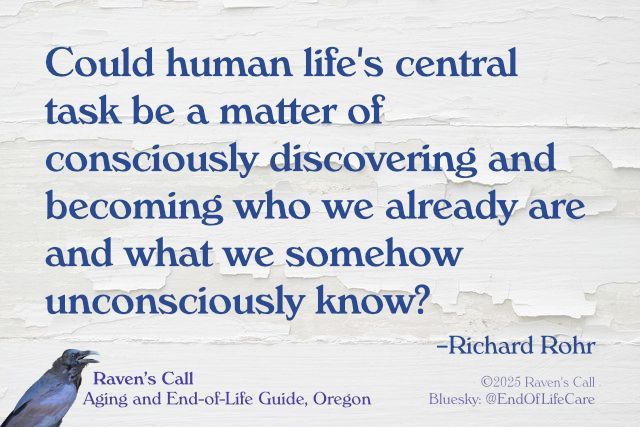 Graphic with text over photo of white paint peeling off a white wall. “Could human life's central task be a matter of consciously discovering and becoming who we already are and what we somehow unconsciously know? —Richard Rohr” Logotype: photo-illustration of Raven [©2024] with "Raven’s Call: Aging and End-of-Life Guide, Oregon. ©2025 Raven's Call
Bluesky: @EndOfLifeCare"
