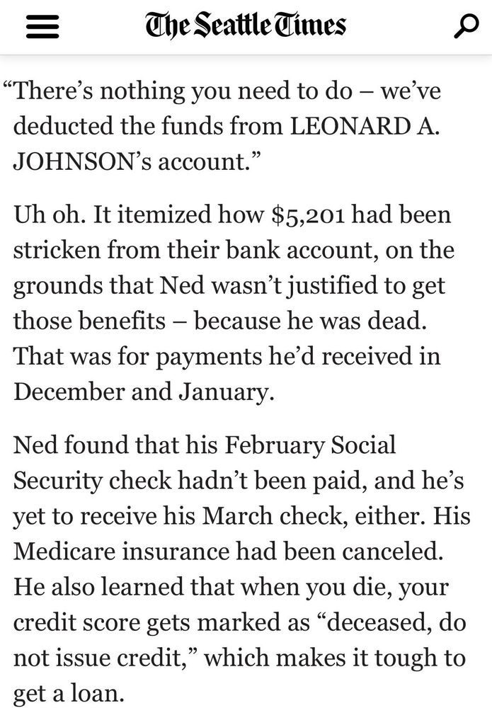 The Seattle Times
"There's nothing you need to do - we've deducted the funds from LEONARD A.
JOHNSON's account."
Uh oh. It itemized how $5,201 had been stricken from their bank account, on the grounds that Ned wasn't justified to get those benefits - because he was dead.
That was for payments he'd received in December and January.
Ned found that his February Social Security check hadn't been paid, and he's yet to receive his March check, either. His Medicare insurance had been canceled.
He also learned that when you die, your credit score gets marked as "deceased, do not issue credit," which makes it tough to get a loan.