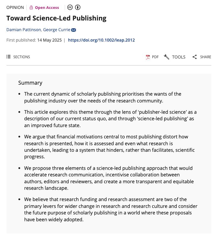 Screenshot of article summary of: Toward Science-Led Publishing
by Damian Pattinson, George Currie

published as an opinion piece, in Learned Publishing

Summary

The current dynamic of scholarly publishing prioritises the wants of the publishing industry over the needs of the research community.

This article explores this theme through the lens of ‘publisher-led science’ as a description of our current status quo, and through ‘science-led publishing’ as an improved future state.

We argue that financial motivations central to most publishing distort how research is presented, how it is assessed and even what research is undertaken, leading to a system that hinders, rather than facilitates, scientific progress.

We propose three elements of a science-led publishing approach that would accelerate research communication, incentivise collaboration between authors, editors and reviewers, and create a more transparent and equitable research landscape.

We believe that research funding and research assessment are two of the primary levers for wider change in research and research culture and consider the future purpose of scholarly publishing in a world where these proposals have been widely adopted.