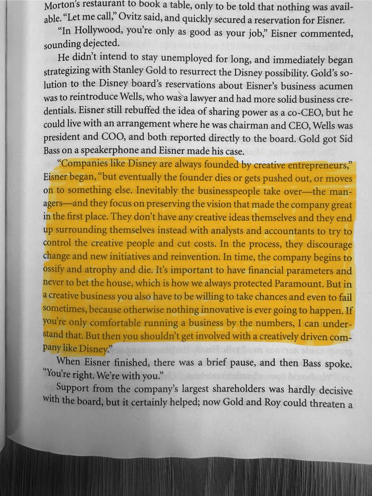  Quote from former Disney CEO Michael Eisner in the book “Disney War” by James B. Stewart

"Companies like Disney are always founded by creative entrepreneurs,"
Eisner began, "but eventually the founder dies or gets pushed out, or moves on to something else. Inevitably the businesspeople take over—the man-agers-and they focus on preserving the vision that made the company great in the first place. They don't have any creative ideas themselves and they end up surrounding themselves instead with analysts and accountants to try to control the creative people and cut costs. In the process, they discourage change and new initiatives and reinvention. In time, the company begins to ossify and atrophy and die. It's important to have financial parameters and never to bet the house, which is how we always protected Paramount. But in a creative business you also have to be willing to take chances and even to fail sometimes, because otherwise nothing innovative is ever going to happen. If you're only comfortable running a business by the numbers, I can understand that. But then you shouldn't get involved with a creatively driven company like Disney?