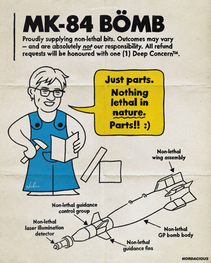A satirical pop art piece styled like an IKEA instruction manual. The title reads “MK-84 BÖMB -  Proudly supplying non-lethal bits.” Below it, a cartoon character resembling Penny Wong wears a blue IKEA-style uniform, smiling and holding a tiny hammer and instruction sheet. A large speech bubble says, “Just parts. Nothing lethal in nature. Parts!! :)” Below, an exploded diagram of a bomb is shown, with each part labeled “non-lethal”,including the guidance fins, bomb body, laser detector, and wing assembly. A sarcastic disclaimer reads: “Outcomes may vary - and are absolutely not our responsibility. All refund requests will be honoured with one (1) Deep Concern™.” The overall tone mimics cheerful retail branding to expose the absurdity of justifying war crimes through technicalities.