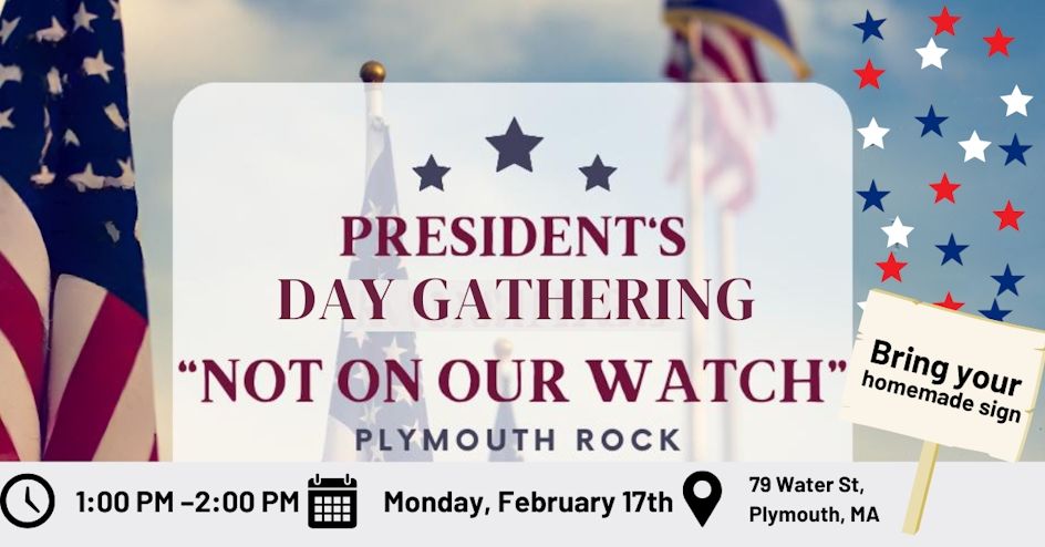 President's Day Gathering "NOT ON OUR WATCH" Plymoth Rock. 1pm-2pm Monday February 17th. 79 Water St. Plymouth, MA. Bring your homemade sign.