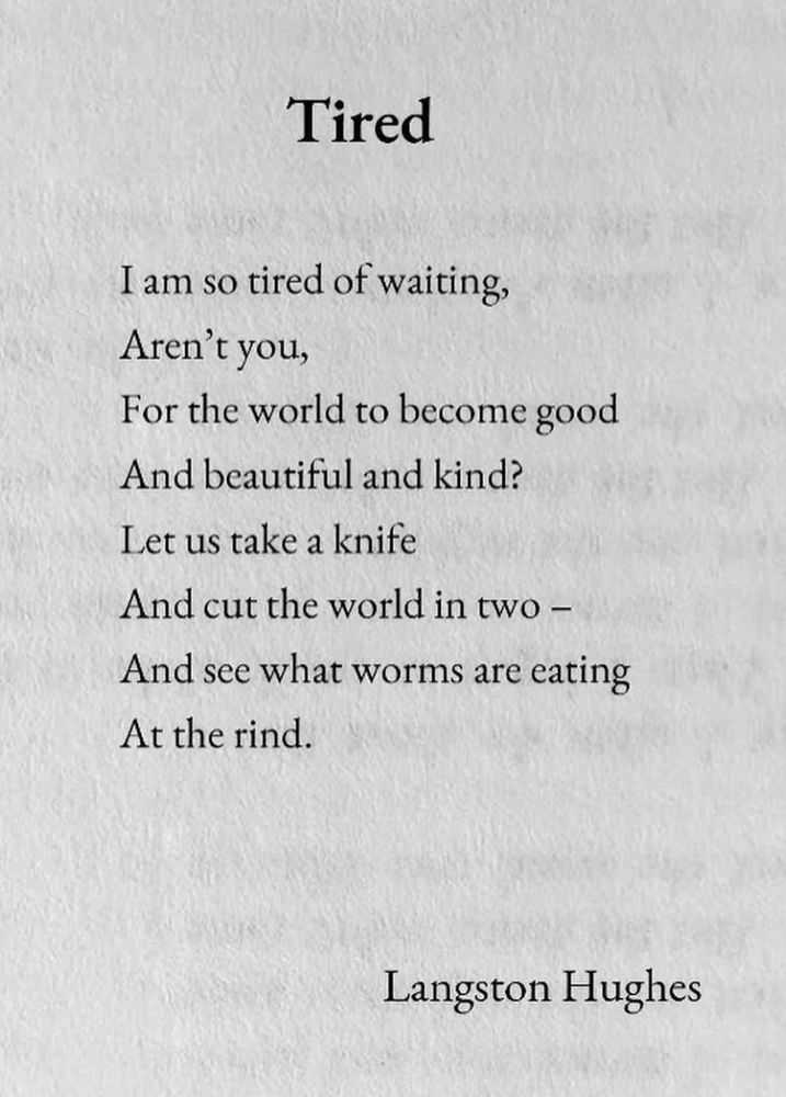 I am so tired of waiting, aren’t you, For the world to become good and beautiful and kind?  Let’s take a knife and cut the world in two- And see what worms are eating At the rind.      Langston Hughes 