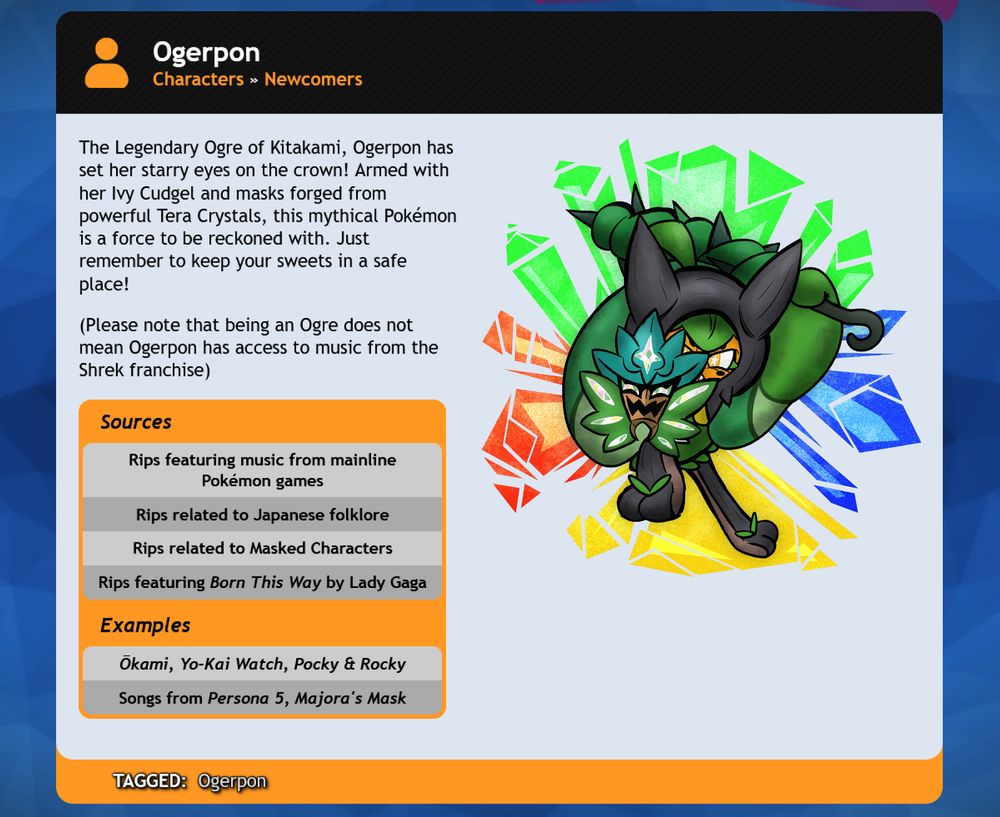 A character bio for Ogerpon based on the SiIvagunner King for Another Day Tournament Mojo website.

Bio: The Legendary Ogre of Kitakami, Ogerpon has set her starry eyes on the crown!  Armed with her Ivy Cudgel and masks forged from powerful Tera Crystals, this mythical Pokemon is a force to be reckoned with.  Just remember to keep your sweets in a safe place!  (Please note that being an Ogre does not mean Ogerpon has access to music from the Shrek franchise.)

Sources:
Rips featuring music from mainline Pokemon games
Rips related to Japanese Folklore
Rips related to masked characters
Rips featuring Born This Way by Lady Gaga

Examples:
Okami, Yo-kai Watch, Pocky & Rocky
Songs from Persona 5, Majora's Mask