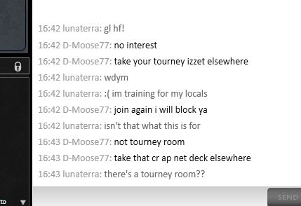 screenshot of a conversation on MTGO:

me: "gl hf!"
them: "no interest, take your tourney izzet elsewhere"
me: "wdym? :( im training for my locals"
them: "join again i will block ya"
me: "isn't that what this is for"
them: "not tourney room, take that cr ap net deck elsewhere"
me: "there's a tourney room??"

and then they disconnected 