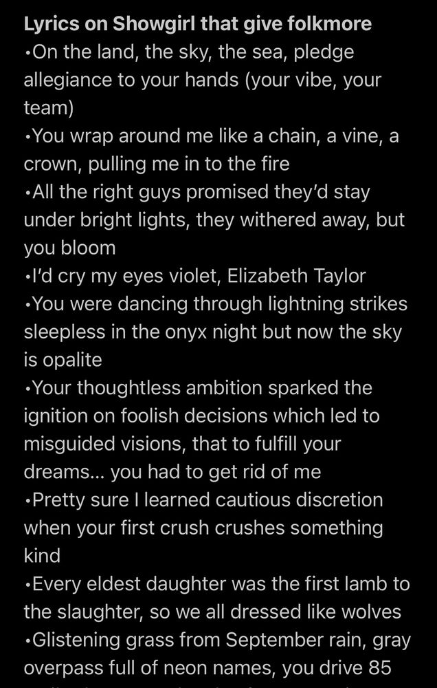 Lyrics on Showgirl that give folkmore
•On the land, the sky, the sea, pledge allegiance to your hands (your vibe, your team)
•You wrap around me like a chain, a vine, a crown, pulling me in to the fire All the right guys promised they'd stay under bright lights, they withered away, but you bloom
•I'd cry my eyes violet, Elizabeth Taylor You were dancing through lightning strikes sleepless in the onyx night but now the sky is opalite
Your thoughtless ambition sparked the ignition on foolish decisions which led to misguided visions, that to fulfill your dreams... you had to get rid of me
•Pretty sure I learned cautious discretion when your first crush crushes something kind
•Every eldest daughter was the first lamb to the slaughter, so we all dressed like wolves
•Glistening grass from September rain, gray overpass full of neon names, you drive 85