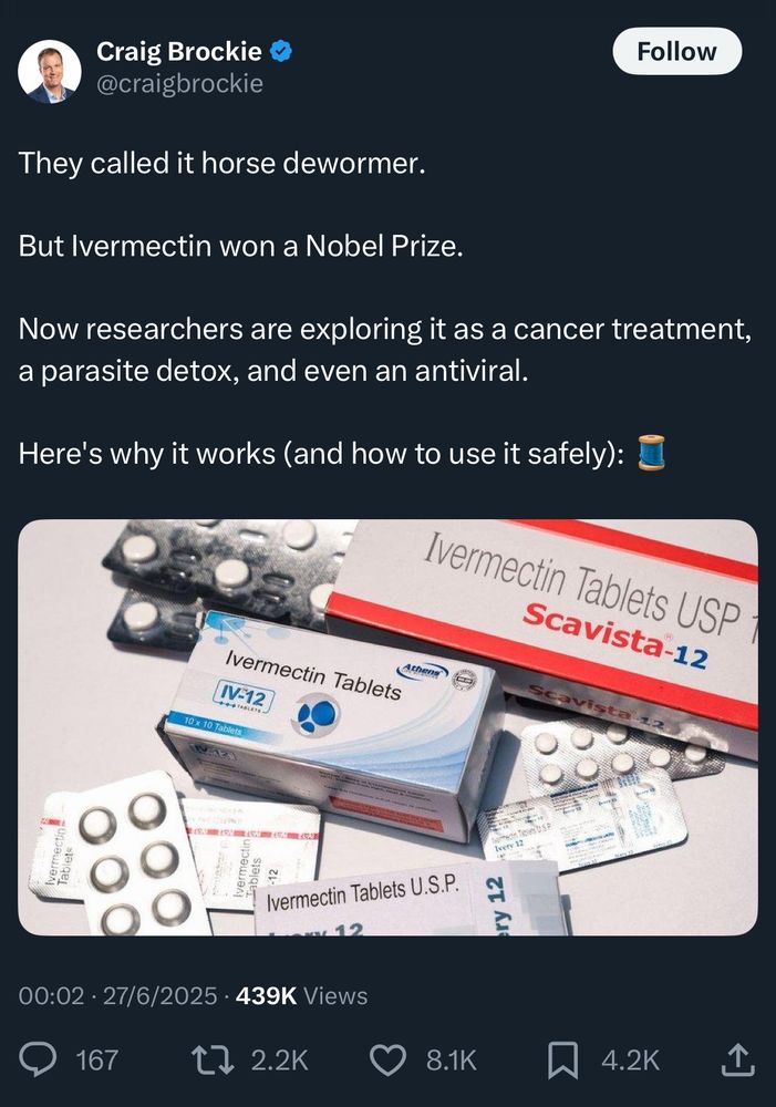 Craig Brockie @craigbrockie

They called it horse dewormer.
But Ivermectin won a Nobel Prize.

Now researchers are exploring it as a cancer treatment, a parasite detox, and even an antiviral.
Here's why it works (and how to use it safely):
[it doesn’t treat cancer]

00:02 • 27/6/2025 • 439K Views