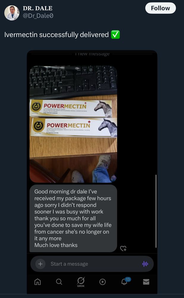 DR. DALE
@Dr Dale
Ivermectin successfully delivered

[photo of POWERMECTIN, Oral paste for horses, with a picture of a horse on the pack]

Good morning dr dale l've received my package few hours ago sorry I didn't respond sooner I was busy with work thank you so much for all you've done to save my wife life from cancer she's no longer on it any more
Much love thanks