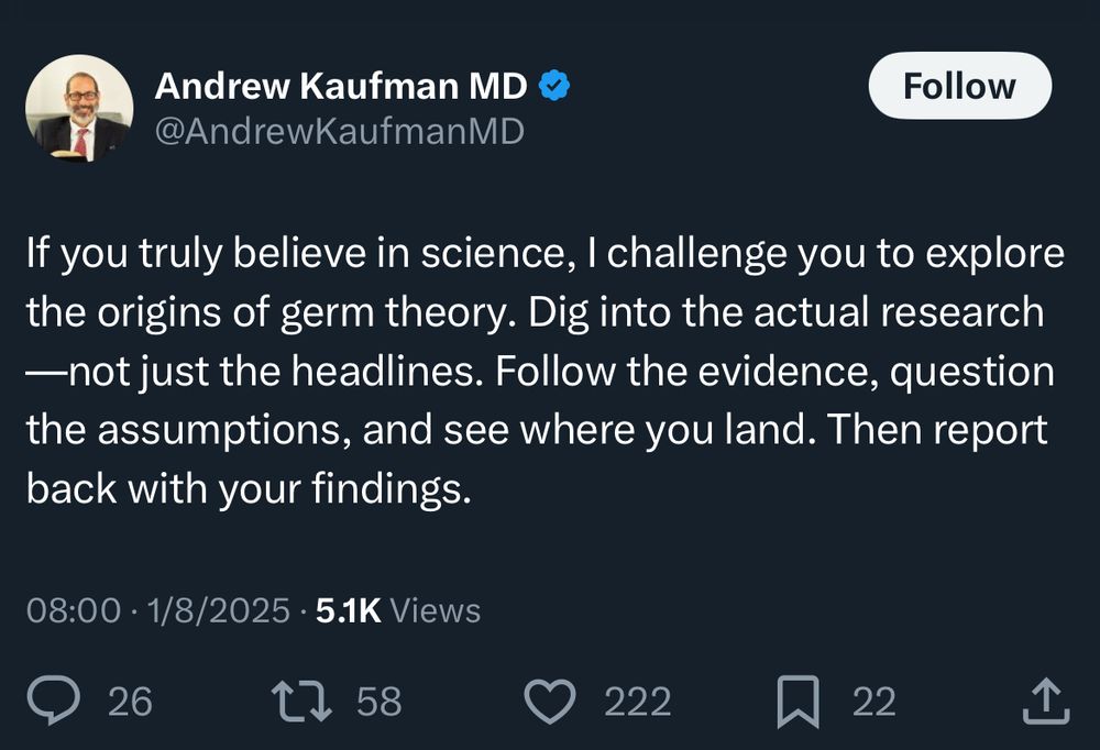 Andrew Kaufman MD 
@AndrewKaufmanMD

If you truly believe in science, I challenge you to explore the origins of germ theory. Dig into the actual research
—not just the headlines. Follow the evidence, question the assumptions, and see where you land. Then report back with your findings.

08:00 • 1/8/2025 • 5.1K Views
