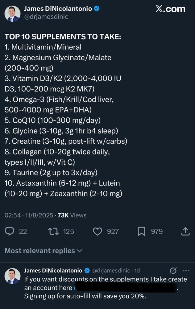 James DiNicolantonio @drjamesdinic

TOP 10 SUPPLEMENTS TO TAKE:
1. Multivitamin/Mineral
2. Magnesium Glycinate/Malate
(200-400 mg)
3. Vitamin D3/K2 (2,000-4,000 IU D3, 100-200 mcg K2 MK7)
4. Omega-3 (Fish/Krill/Cod liver,
500-4000 mg EPA+DHA)
5. CoQ10 (100-300 mg/day)
6. Glycine (3-10g, 3g 1hr b4 sleep)
7. Creatine (3-10g, post-lift w/carbs)
8. Collagen (10-20g twice daily, types I/II/III, w/Vit C)
9. Taurine (2g up to 3x/day)
10. Astaxanthin (6-12 mg) + Lutein (10-20 mg) + Zeaxanthin (2-10 mg)
02:54 • 11/8/2025 • 73K Views

If you want discounts on the supplements I take create an account here …
Signing up for auto-fill will save you 20%.
