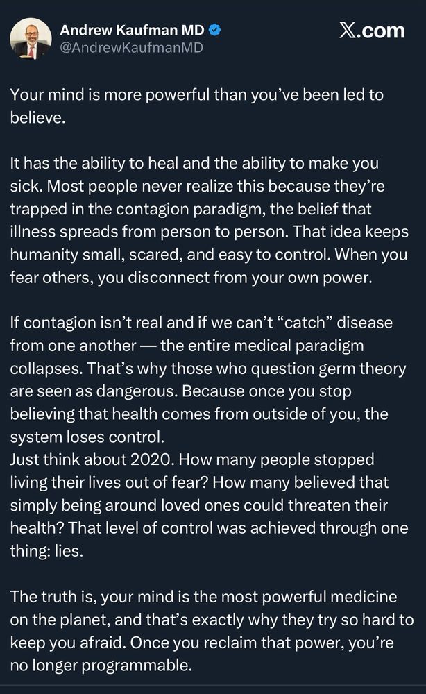 Andrew Kaufman MD
@AndrewKaufmanMD

Your mind is more powerful than you've been led to believe.
It has the ability to heal and the ability to make you sick. Most people never realize this because they're trapped in the contagion paradigm, the belief that illness spreads from person to person. That idea keeps humanity small, scared, and easy to control. When you fear others, you disconnect from your own power.
If contagion isn't real and if we can't "catch" disease from one another — the entire medical paradigm collapses. That's why those who question germ theory are seen as dangerous. Because once you stop believing that health comes from outside of you, the system loses control.
…
22:05 • 5/11/2025 • 14K Views