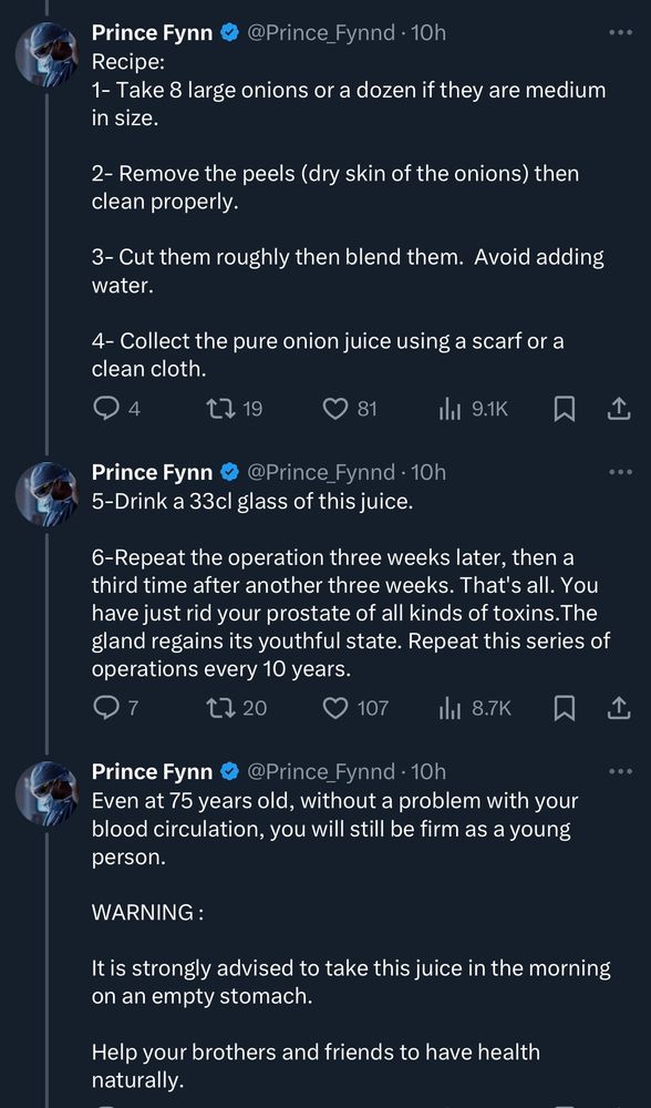 Prince Fynn 
@Prince_Fynnd • 10h
Recipe:
1- Take 8 large onions or a dozen if they are medium in size. 
2- Remove the peels (dry skin of the onions) then clean properly.
3- Cut them roughly then blend them. Avoid adding water.
4- Collect the pure onion juice using a scarf or a clean cloth.

5-Drink a 33cl glass of this juice.
6-Repeat the operation three weeks later, then a third time after another three weeks. That's all. You have just rid your prostate of all kinds of toxins. The gland regains its youthful state. Repeat this series of operations every 10 years.

Even at 75 years old, without a problem with your blood circulation, you will still be firm as a young person.
WARNING:
It is strongly advised to take this juice in the morning on an empty stomach.
Help your brothers and friends to have health naturally.