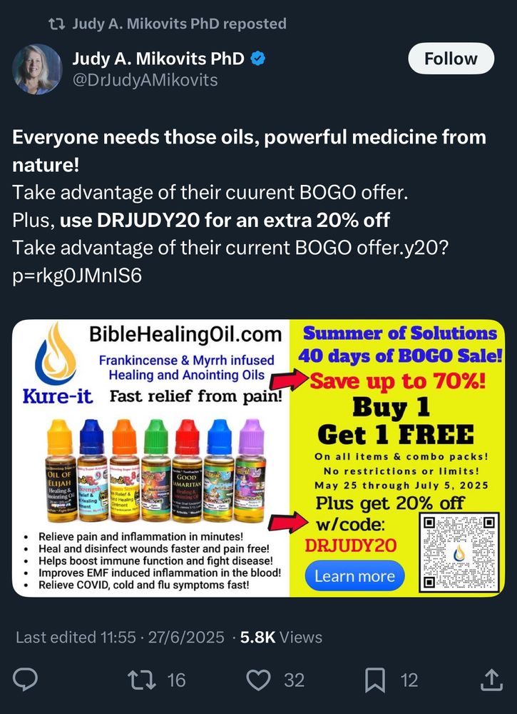 Judy A. Mikovits PhD
@DrJudyAMikovits

Everyone needs those oils, powerful medicine from nature!
Take advantage of their cuurent BOGO offer.
Plus, use DRJUDY20 for an extra 20% off Take advantage of their current BOGO offer
Kure-it
BibleHealingOil.com
Frankincense & Myrrh infused
Healing and Anointing Oils

• Relieve pain and inflammation in minutes!
• Heal and disinfect wounds faster and pain free!
• Helps boost immune function and fight disease!
• Improves EMF induced inflammation in the blood!
• Relieve COVID, cold and flu symptoms fast!

Last edited 11:55 • 27/6/2025 • 5.8K Views