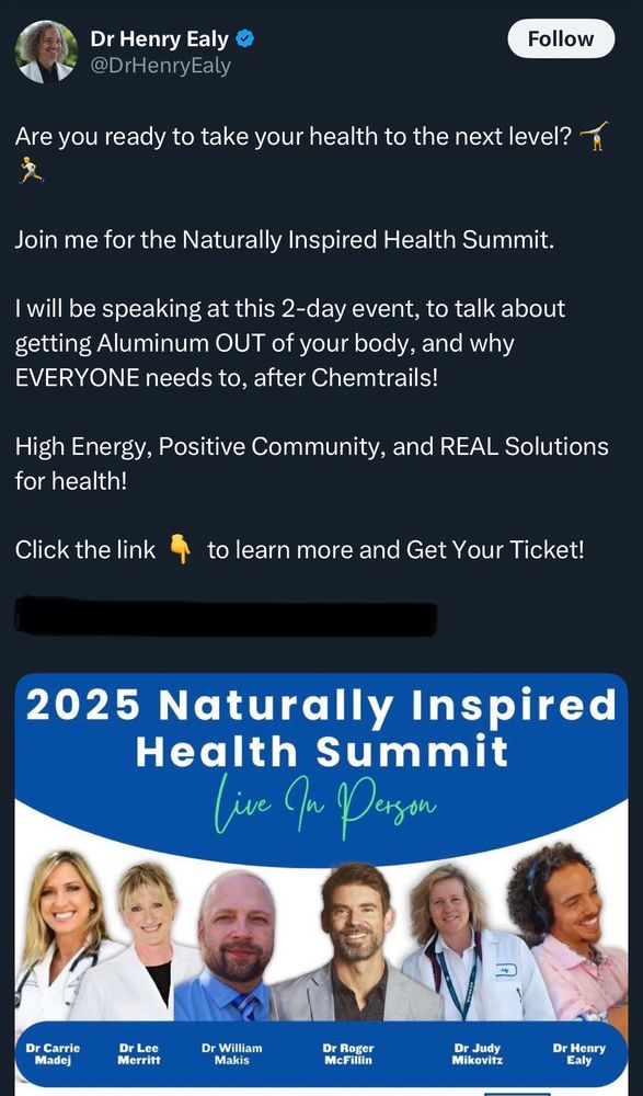 Dr Henry Ealy @DrHenryEaly

Are you ready to take your health to the next level?
Join me for the Naturally Inspired Health Summit.
I will be speaking at this 2-day event, to talk about getting Aluminum OUT of your body, and why EVERYONE needs to, after Chemtrails!
High Energy, Positive Community, and REAL Solutions for health!

2025 Naturally Inspired Health Summit

Dr Carrie Madej
Dr Lee Merritt
Dr William Makis
Dr Roger McFillin
Dr Judy Mikovitz
Dr Henry Ealy