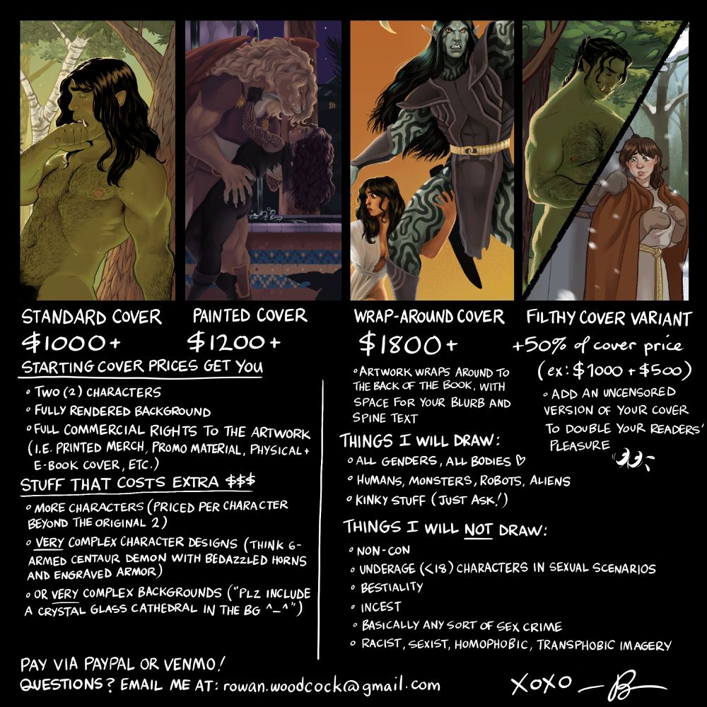A commission sheet showing prices for commercial book cover art.

Standard cover - $1000+
Painted cover - $1200+
Wrap-around cover - $1800+
Filthy cover variant - +50% of cover price

Starting cover prices get you:
- Two (2) characters
- Fully rendered background
- Full commercial rights to the artwork (i.e. printed merch, promo material, physical/e-book cover, etc.)

Stuff that costs extra:
- More characters (priced per character beyond the original two)
- Very complex character designs (think six-armed centaur demon with bedazzled horns and engraved armor)
- Or very complex backgrounds (i.e. a crystal glass cathedral or something)

Things I will draw:
- All genders, all bodies
- Humans, monsters, robots, aliens
- Kinky stuff (just ask!)

Things I will NOT draw:
- Non-consensual material
- Underage (<18) characters in sexual scenarios
- Bestiality (this does not include anthro/furry stuff)
- Incest
- Basically any sort of sex crime
- Racist, sexist, homophobic, or transphobic imagery

Pay via Paypal or Venmo!
Questions? Email me at: rowan.woodcock@gmail.com

XOXO - Rowan