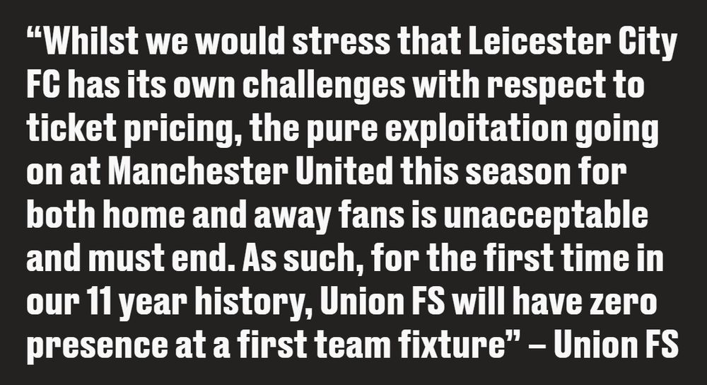 
"Whilst we would stress that Leicester City FC has its own challenges with respect to ticket pricing, the pure exploitation going on at Manchester United this season for both home and away fans is unacceptable and must end. As such, for the first time in our 11 year history, Union FS will have zero presence at a first team fixture" - Union FS