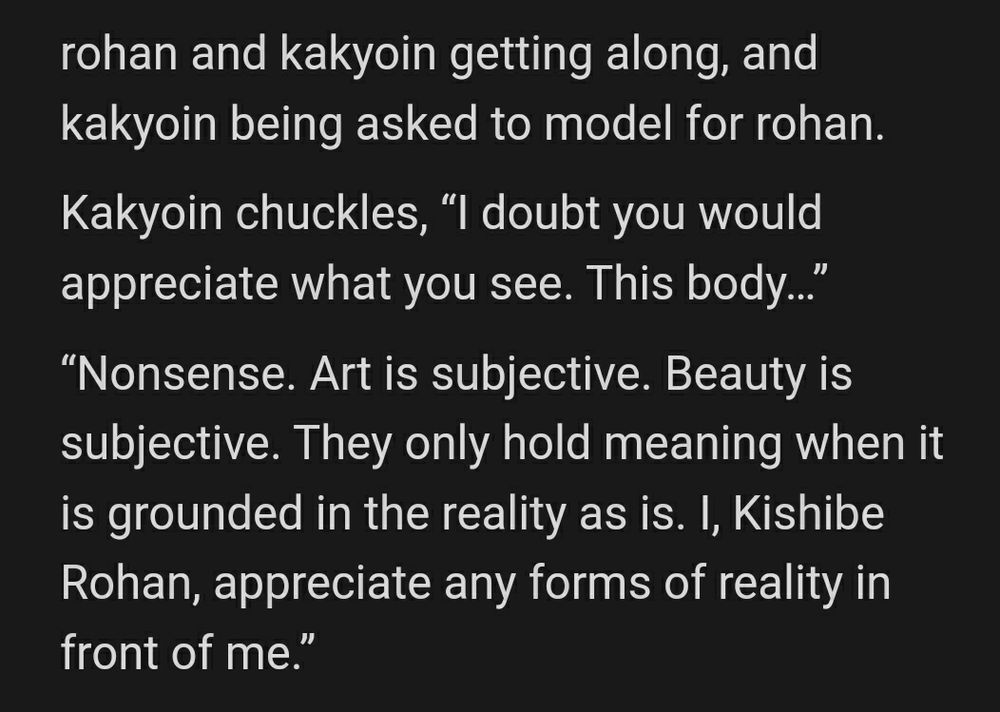 rohan and kakyoin getting along, and kakyoin being asked to model for rohan.

Kakyoin chuckles, “I doubt you would appreciate what you see. This body…”

“Nonsense. Art is subjective. Beauty is subjective. They only hold meaning when it is grounded in the reality as is. I, Kishibe Rohan, appreciate any forms of reality in front of me.”
