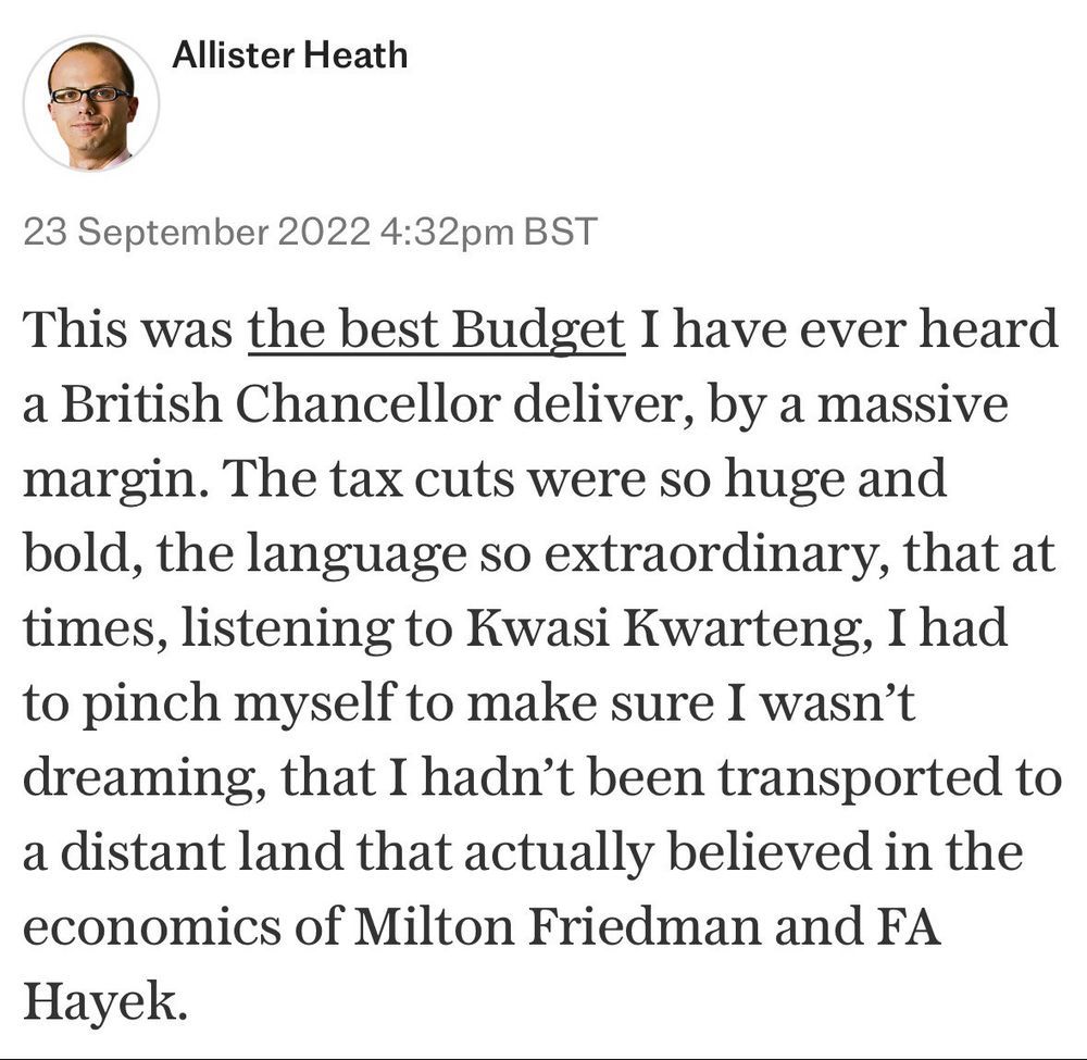 Allister Heath, writing in September 2022, at the time of the mini-budget delivered by Liz Truss & her Chancellor of the Exchequer Kwasi Kwarteng: 

"This was the best Budget I have ever heard a British chancellor deliver, by a massive margin. The tax cuts were so huge and bold, the language so extraordinary, that at times, listening to Kwasi Kwarteng, I had to pinch myself to make sure I wasn't dreaming, that I hadn't been transported to a distant land that actually believed in the economics of Milton Friedman and FA Hayek.”