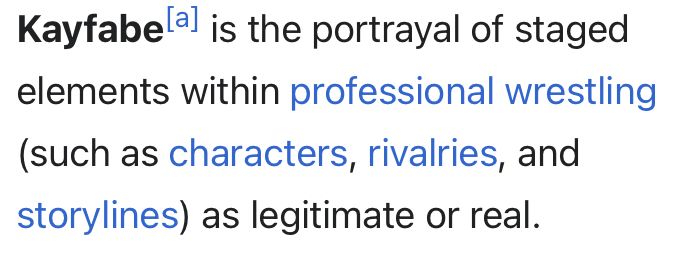“ Kayfabe[a] is the portrayal of staged elements within professional wrestling (such as characters, rivalries, and storylines) as legitimate or real.” Wikipedia 