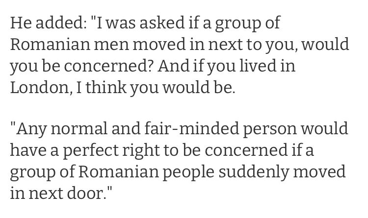He added: "I was asked if a group of Romanian men moved in next to you, would you be concerned? And if you lived in London, I think you would be.

"Any normal and fair-minded person would have a perfect right to be concerned if a group of Romanian people suddenly moved in next door." Nigel Farage, 2014