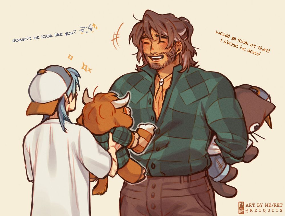 IMG: Fanart of Hayden, from Fields of Mistria, and OP's OC, Monroe. Monroe is facing Hayden (back to the viewer), holding up a Build-a-Bear highland cow, dressed in a flannel shirt and holding a pumpkin spice latte. Hayden is laughing with a wide smile, and wearing a similar flannel shirt. He's hiding a Chococat Build-a-Bear wearing clothes similar to Monroe's behind his back.

TEXT:
Monroe: "doesn't he look like you?"
Hayden: "would ya look at that! i s'pose he does!"

End ID