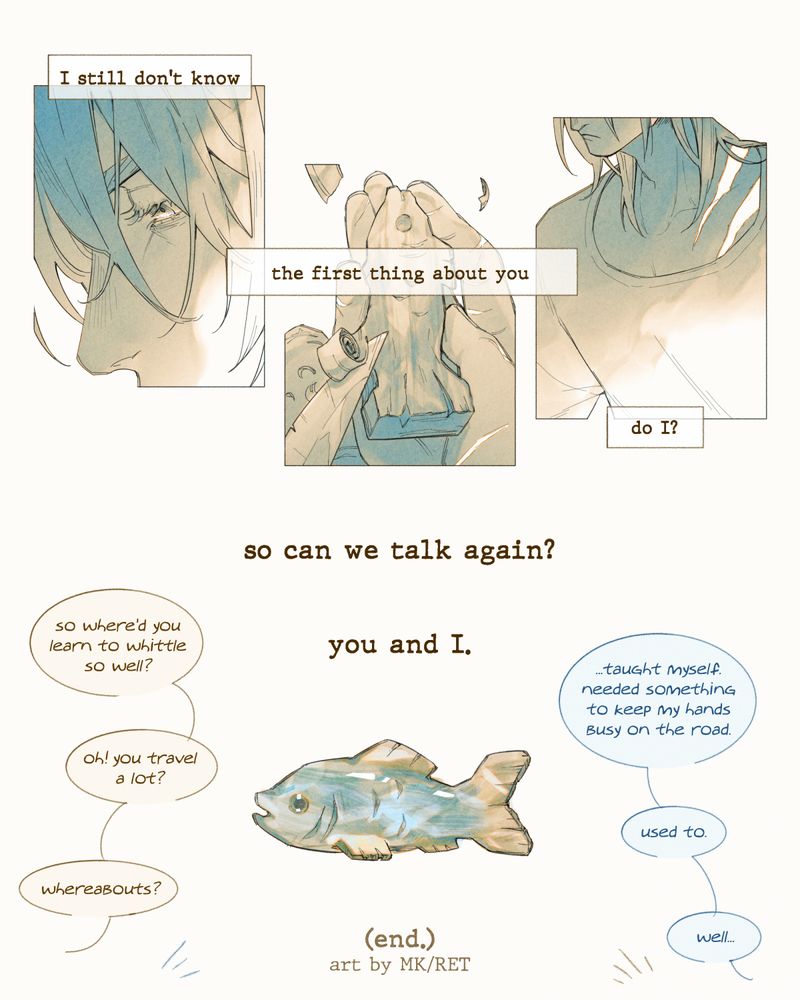 Page four of the same comic.

Panel 1 image: 3 cropped close ups of Monroe. The first focuses on his weary eyes. The second focuses on the fish he's whittling and the scars on his hands. The third focuses on the larger scars visible on his shoulder.

Panel 1 narration: "I still don't know the first thing about you, do I?"

--

Panel 2 image: The finished whittled fish, painted in blue and yellow.

Panel 2 narration: "so can we talk again? you and I."

Panel 3 speech bubbles: Hayden: "so where'd you learn to whittle so well?" Monroe: "...taught myself. needed something to keep my hands busy on the road." Hayden: "oh! you travel a lot?" Monroe: "used to." Hayden: "whereabouts?" Monroe: "well..."

Final text: "(end.) art by MK/RET"