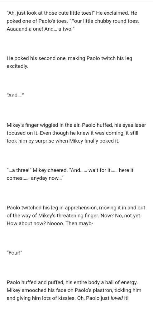 “Ah, just look at those cute little toes!” He exclaimed. He poked one of Paolo’s toes. “Four little chubby round toes. Aaaaand a one! And… a two!”

He poked his second one, making Paolo twitch his leg excitedly.

“And….”

Mikey’s finger wiggled in the air. Paolo huffed, his eyes laser focused on it. Even though he knew it was coming, it still took him by surprise when Mikey finally poked it.

“…a three!” Mikey cheered. “And…… wait for it…… here it comes…… anyday now…”

Paolo twitched his leg in apprehension, moving it in and out of the way of Mikey’s threatening finger. Now? No, not yet. How about now? Noooo. Then mayb-

“Four!”

Paolo huffed and puffed, his entire body a ball of energy. Mikey smooched his face on Paolo’s plastron, tickling him and giving him lots of kissies. Oh, Paolo just loved it!
