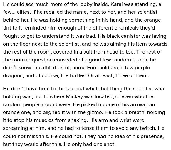 He could now see much more of the lobby inside. Karai was standing, a few… elites, if he recalled the name, next to her, and her scientist behind her. He was holding something in his hand, and the orange tint to it reminded him enough of the different chemicals they’d fought to get to understand it was bad. His black canister was laying on the floor next to the scientist, and he was aiming his item towards the rest of the room, covered in a suit from head to toe. The rest of the room in question consisted of a good few random people he didn’t know the affiliation of, some Foot soldiers, a few purple dragons, and of course, the turtles. Or at least, three of them.

He didn’t have time to think about what that thing the scientist was holding was, nor to where Mickey was located, or even who the random people around were. He picked up one of his arrows, an orange one, and aligned it with the gizmo. He took a breath, holding it to stop his muscles from shaking. His arm and wrist were screaming at him, and he had to tense them to avoid any twitch. He could not miss this. He could not. They had no idea of his presence, but they would after this. He only had one shot.