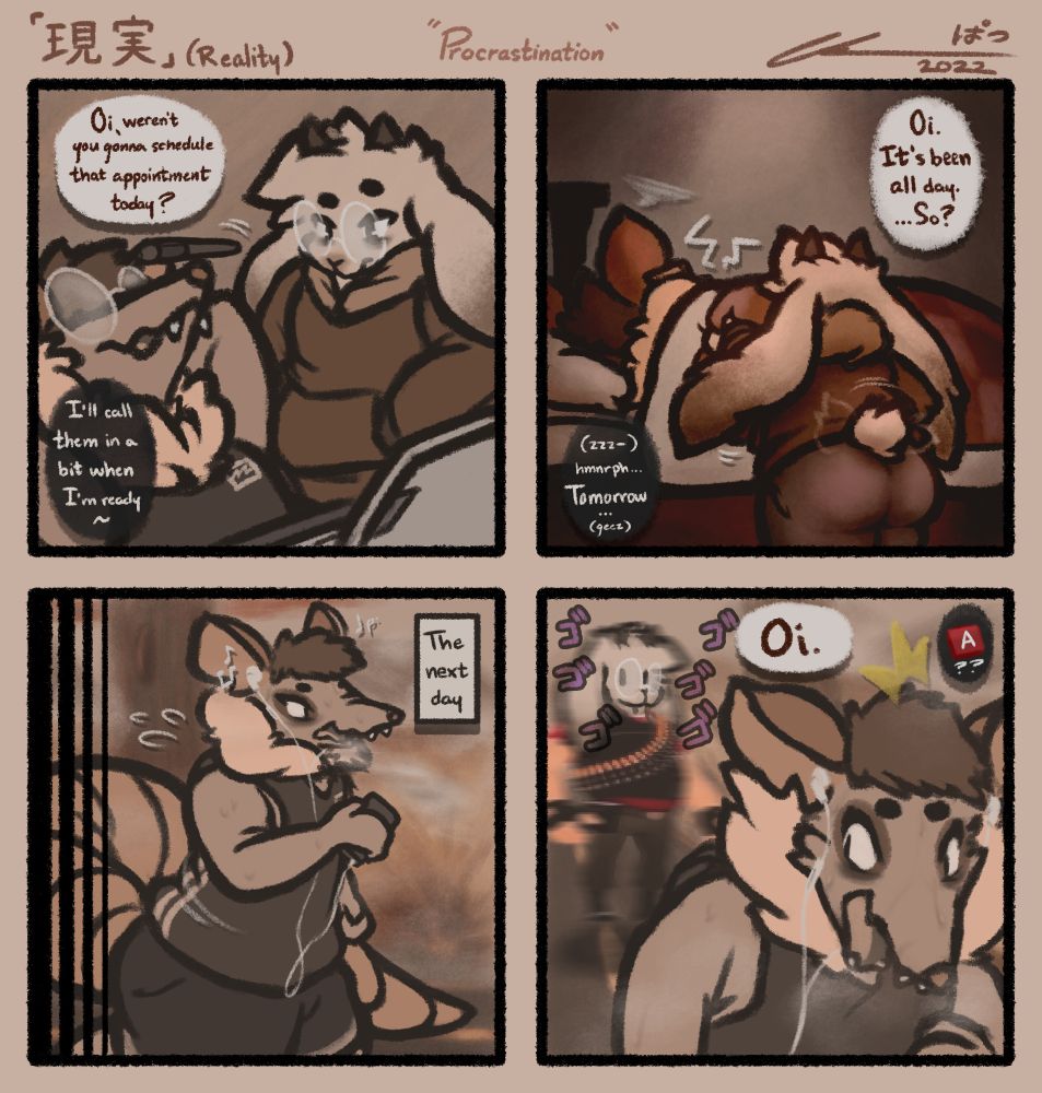 Seth (goat) suspiciously looking at Vincent (possum) balancing his pen on his nose,
"Oi, weren't you gonna schedule that appointment today?"
"I'll call them in a bit when I'm ready~"

Vincent laying in bed, as Seth tries to pinch him awake,
"Oi, it's been all day. So...?"
"(zzz-) ugh... Tomorrow..."

Vincent going on a jog the next day, only for Seth to suddenly pursue him, their head pasted on a menacing A-posing TF2 Heavy,
"Oi."