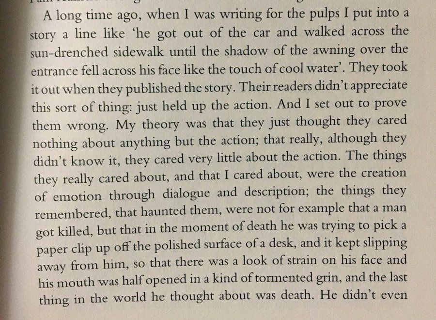 "A long time ago, when I was writing for the pulps I put into a story a line like ‘he got out of the car and walked across the sun-drenched sidewalk until the shadow of the awning over the entrance fell across his face like the touch of cool water.’ They took it out when they published the story. Their readers didn’t appreciate this sort of thing: just held up the action. And I set out to prove them wrong. My theory was that they just thought they cared nothing about anything but the action; that really, although they didn’t know it, they cared very little about the action. The things they really cared about, and that I cared about, were the creation of emotion through dialogue and description; the things they remembered, that haunted them, were not for example that a man got killed, but that in the moment of death he was trying to pick a paper clip up off the polished surface of a desk, and it kept slipping away from him, so that there was a look of strain on his face and his mouth was half opened in a kind of tormented grin, and the last thing in the world he thought about was death. He didn’t even"