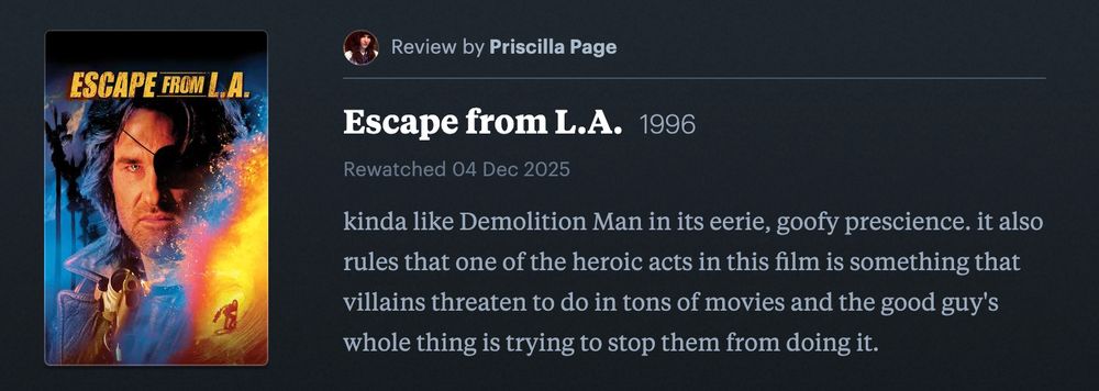 my letterboxd review of Escape from LA: "kinda like Demolition Man in its eerie, goofy prescience. it also rules that one of the heroic acts in this film is something that villains threaten to do in tons of movies and the good guy's whole thing is trying to stop them from doing it."