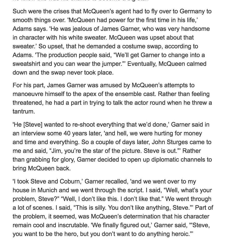 screenshot that reads: 
"Such were the crises that McQueen's agent had to fly over to Germany to smooth things over. 'McQueen had power for the first time in his life,' Adams says. 'He was jealous of James Garner, who was very handsome in character with his white sweater. McQueen was upset about that sweater.' So upset, that he demanded a costume swap, according to Adams. 'The production people said, "We'll get Garner to change into a sweatshirt and you can wear the jumper." Eventually, McQueen calmed down and the swap never took place.
For his part, James Garner was amused by McQueen's attempts to manoeuvre himself to the apex of the ensemble cast. Rather than feeling threatened, he had a part in trying to talk the actor round when he threw a tantrum.
'He [Steve] wanted to re-shoot everything that we'd done,' Garner said in an interview some 40 years later, 'and hell, we were hurting for money and time and everything. So a couple of days later, John Sturges came to me and said, "Jim, you're the star of the picture. Steve is out." Rather than grabbing for glory, Garner decided to open up diplomatic channels to bring McQueen back.
'I took Steve and Coburn,' Garner recalled, and we went over to my house in Munich and we went through the script. I said, "Well, what's your problem, Steve?" "Well, I don't like this. I don't like that." We went through a lot of scenes. I said, "This is silly. You don't like anything, Steve." Part of the problem, it seemed, was McQueen's determination that his character remain cool and inscrutable. 'We finally figured out,' Garner said, "Steve, you want to be the hero, but you don't want to do anything heroic.""