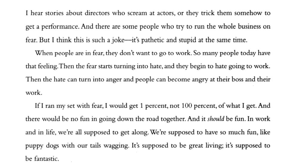 excerpt reads: "I hear stories about directors who scream at actors, or they trick them somehow to get a performance. And there are some people who try to run the whole business on fear. But I think this is such a joke -- it's pathetic and stupid at the same time. 
     When people are in fear, they don't want to go to work. So many people today have that feeling. Then the fear starts turning into hate, and they begin to hate going to work. Then the hate can turn into anger and people can become angry at their boss and their work.
     If I ran my set with fear, I would get 1 percent, not 100 percent, of what I get. And there would be no fun in going down the road together. And it *should* be fun. In work and in life, we're all supposed to get along. We're supposed to have so much fun, like puppy dogs with our tails wagging. It's supposed to be great living; it's supposed to be fantastic." 