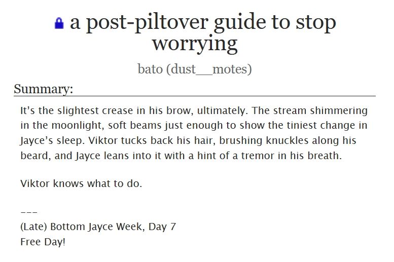 a post-piltover guide to stop worrying
bato (dust__motes)

Summary:
It’s the slightest crease in his brow, ultimately. The stream shimmering in the moonlight, soft beams just enough to show the tiniest change in Jayce’s sleep. Viktor tucks back his hair, brushing knuckles along his beard, and Jayce leans into it with a hint of a tremor in his breath.

Viktor knows what to do.

---
(Late) Bottom Jayce Week, Day 7
Free Day!